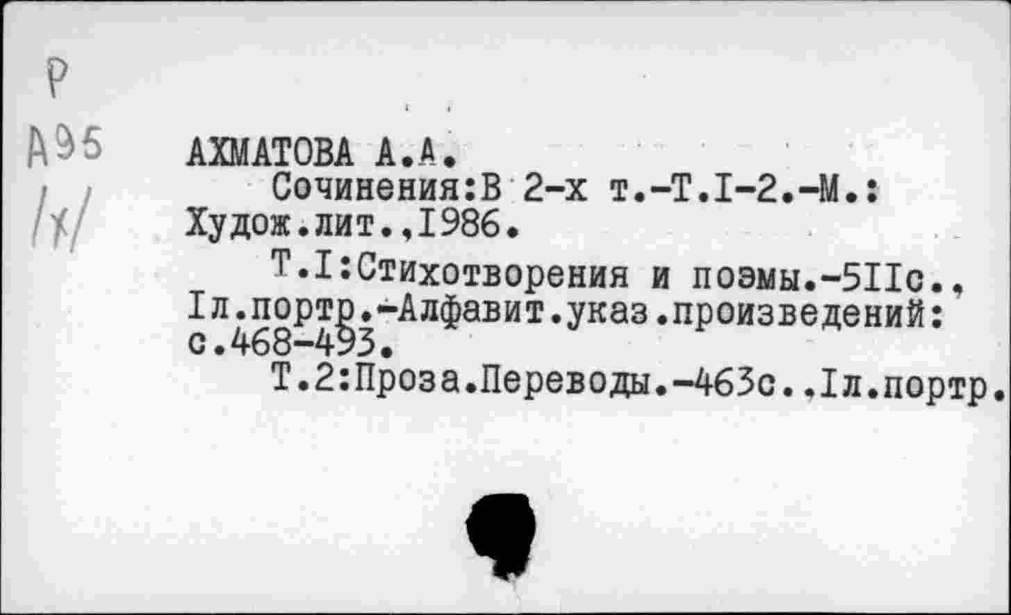 ﻿АХМАТОВА А.А.
Сочинения:В 2-х T.-T.I-2.-M.: Худож.лит.,1986.
Т.1:Стихотворения и поэмы.-511с., Iл.порто.-Алфавит.указ.произведений: с.468-493.
Т.2:Проза.Переводы.-463с.Лл.портр.